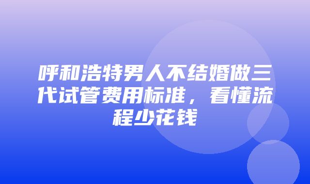 呼和浩特男人不结婚做三代试管费用标准，看懂流程少花钱