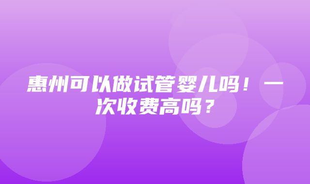 惠州可以做试管婴儿吗！一次收费高吗？