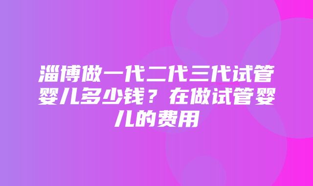 淄博做一代二代三代试管婴儿多少钱？在做试管婴儿的费用