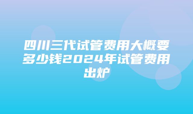 四川三代试管费用大概要多少钱2024年试管费用出炉