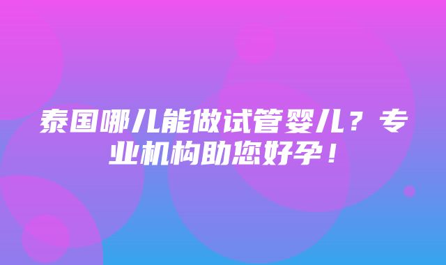 泰国哪儿能做试管婴儿？专业机构助您好孕！