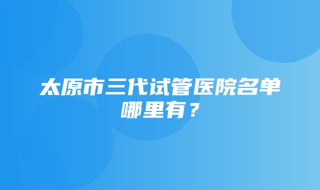 太原市三代试管医院名单哪里有？