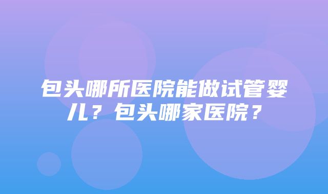 包头哪所医院能做试管婴儿？包头哪家医院？