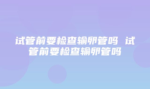 试管前要检查输卵管吗 试管前要检查输卵管吗