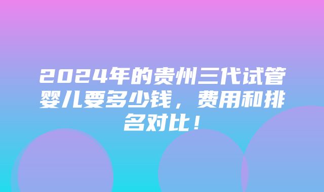 2024年的贵州三代试管婴儿要多少钱，费用和排名对比！