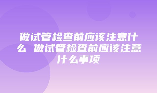 做试管检查前应该注意什么 做试管检查前应该注意什么事项