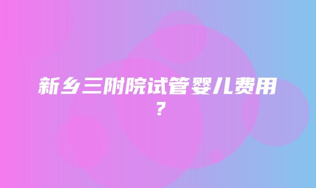 新乡三附院试管婴儿费用？