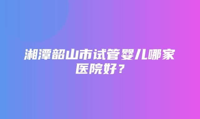 湘潭韶山市试管婴儿哪家医院好？