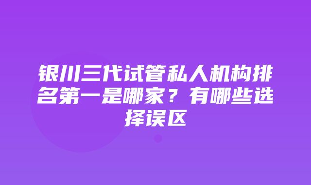 银川三代试管私人机构排名第一是哪家？有哪些选择误区