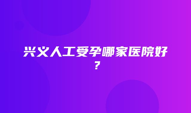 兴义人工受孕哪家医院好？