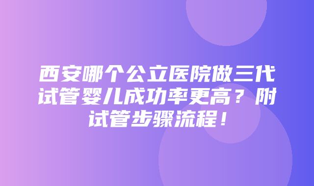 西安哪个公立医院做三代试管婴儿成功率更高？附试管步骤流程！