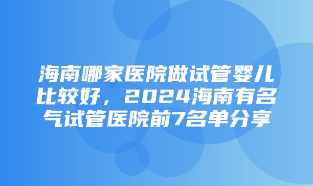 海南哪家医院做试管婴儿比较好，2024海南有名气试管医院前7名单分享