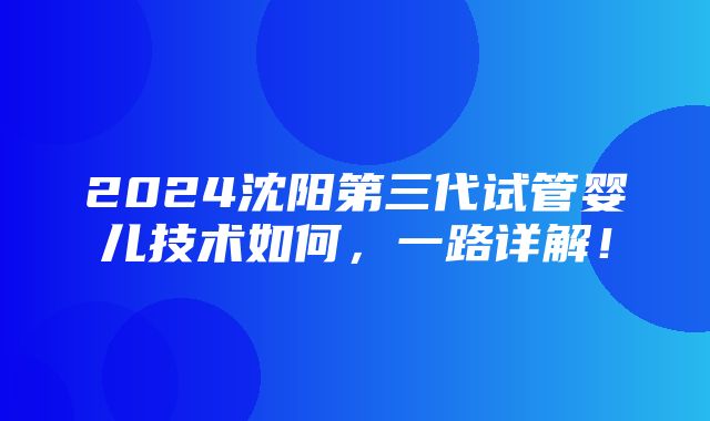 2024沈阳第三代试管婴儿技术如何，一路详解！