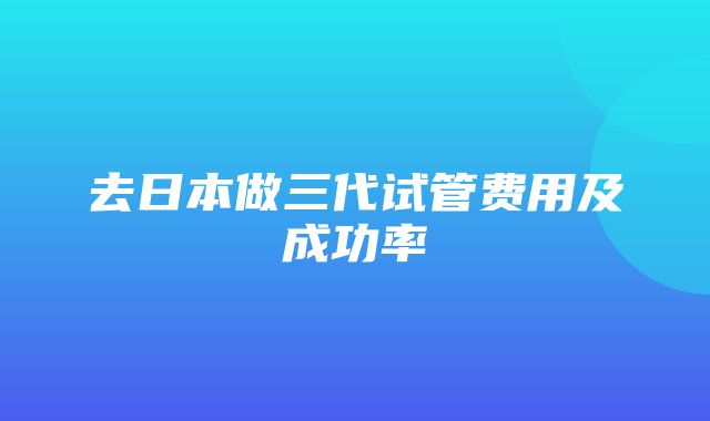 去日本做三代试管费用及成功率