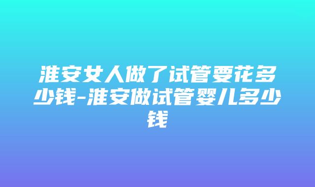 淮安女人做了试管要花多少钱-淮安做试管婴儿多少钱