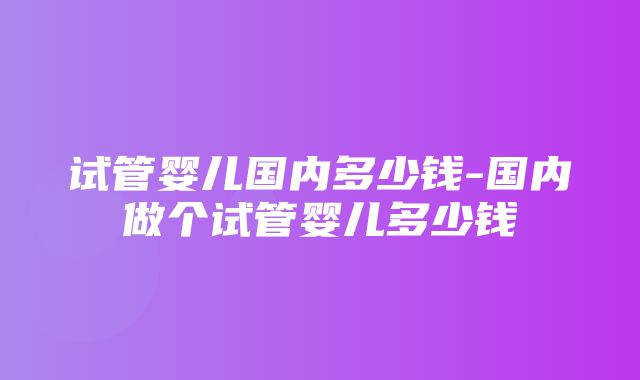 试管婴儿国内多少钱-国内做个试管婴儿多少钱