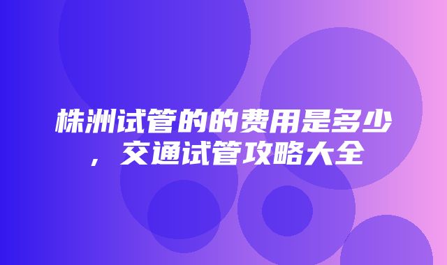 株洲试管的的费用是多少，交通试管攻略大全