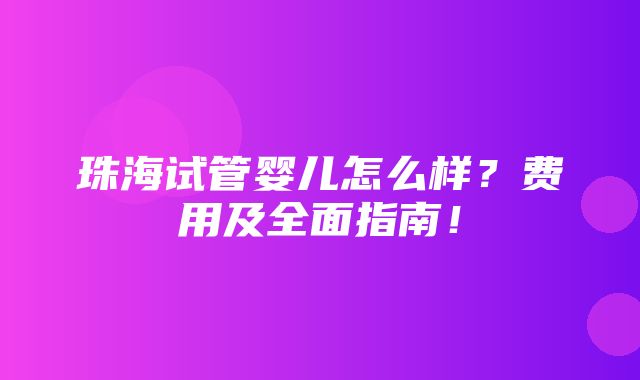 珠海试管婴儿怎么样？费用及全面指南！