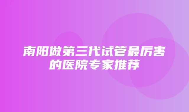 南阳做第三代试管最厉害的医院专家推荐