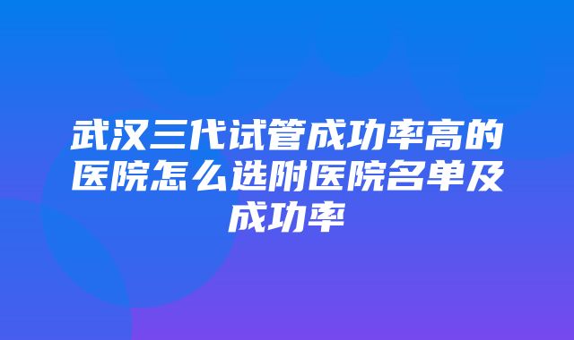 武汉三代试管成功率高的医院怎么选附医院名单及成功率