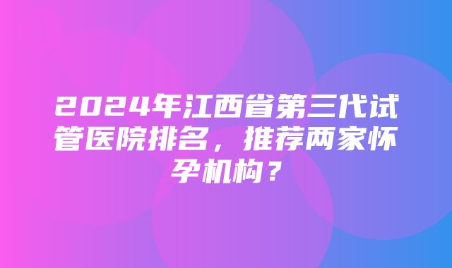 2024年江西省第三代试管医院排名，推荐两家怀孕机构？