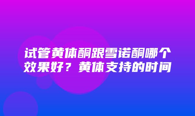 试管黄体酮跟雪诺酮哪个效果好？黄体支持的时间