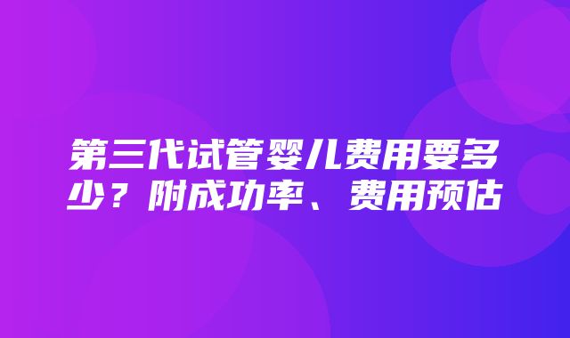 第三代试管婴儿费用要多少？附成功率、费用预估