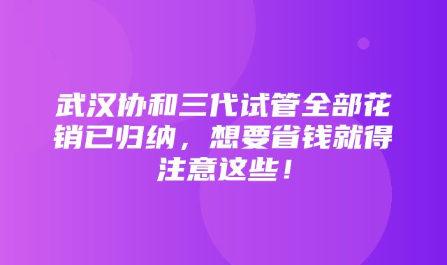 武汉协和三代试管全部花销已归纳，想要省钱就得注意这些！