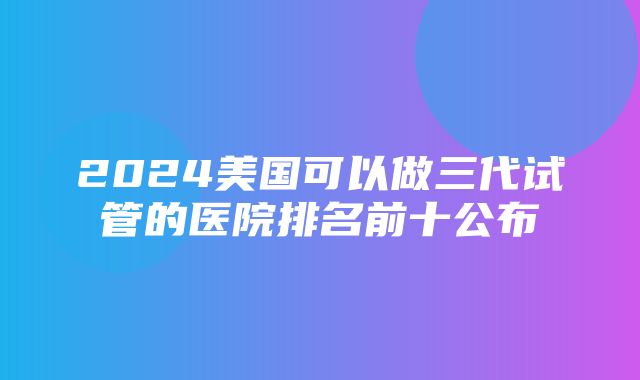 2024美国可以做三代试管的医院排名前十公布