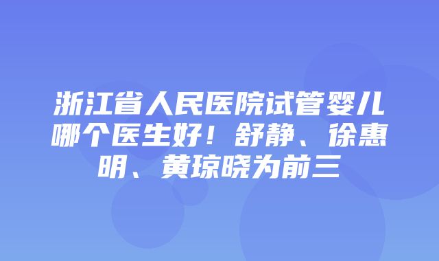 浙江省人民医院试管婴儿哪个医生好！舒静、徐惠明、黄琼晓为前三