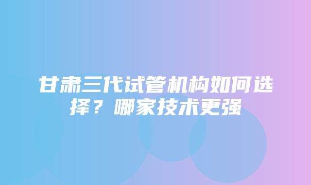 甘肃三代试管机构如何选择？哪家技术更强