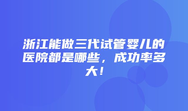 浙江能做三代试管婴儿的医院都是哪些，成功率多大！