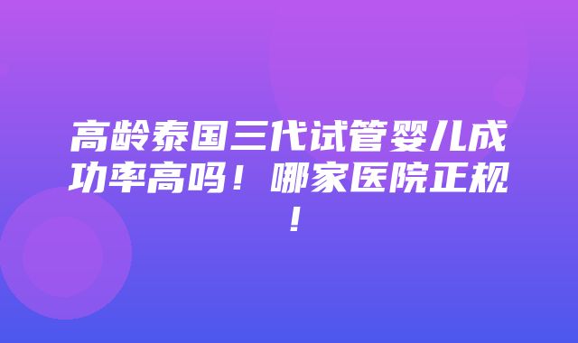 高龄泰国三代试管婴儿成功率高吗！哪家医院正规！