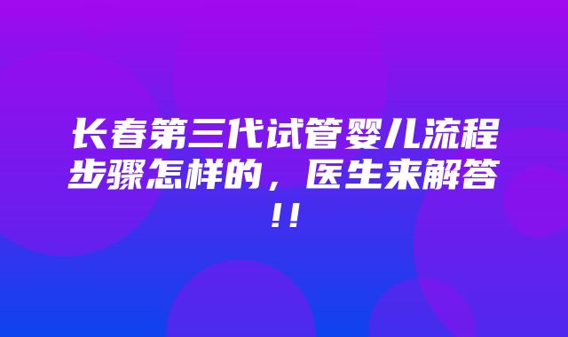 长春第三代试管婴儿流程步骤怎样的，医生来解答!！