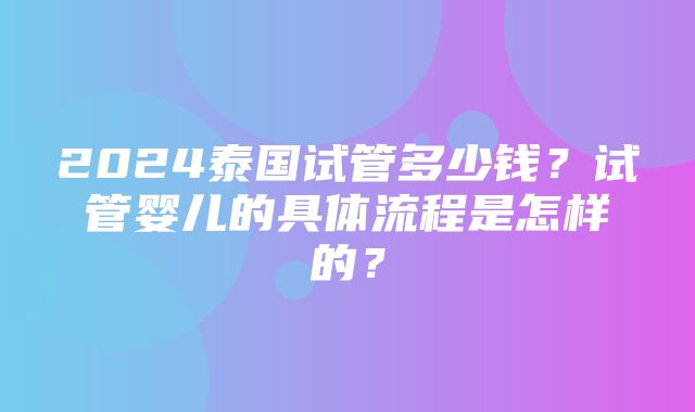 2024泰国试管多少钱？试管婴儿的具体流程是怎样的？