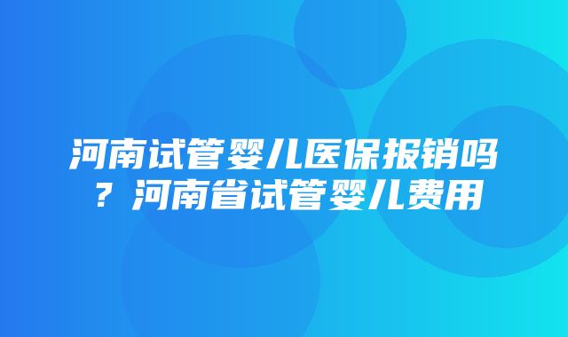 河南试管婴儿医保报销吗？河南省试管婴儿费用