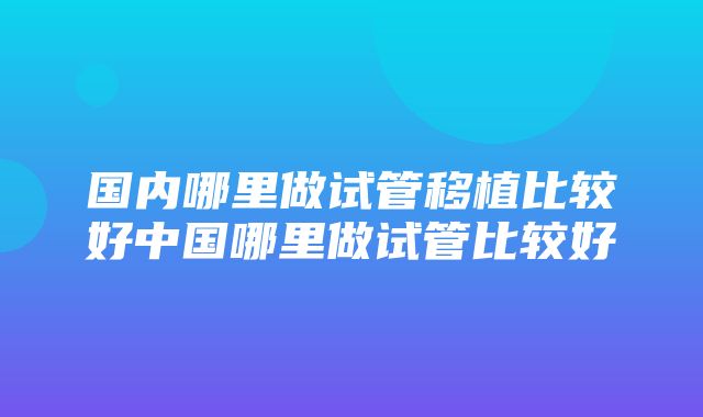 国内哪里做试管移植比较好中国哪里做试管比较好