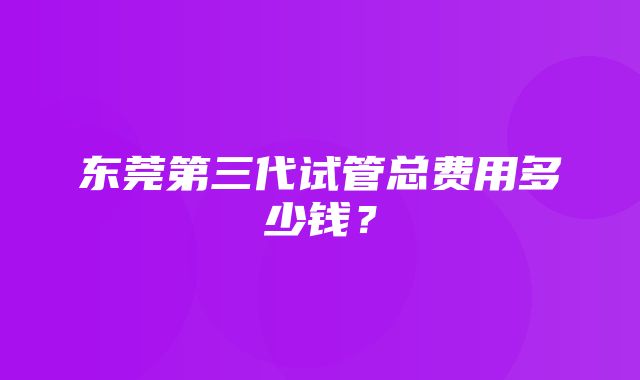 东莞第三代试管总费用多少钱？