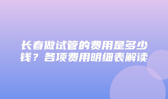 长春做试管的费用是多少钱？各项费用明细表解读