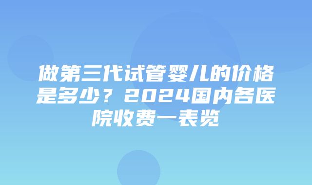 做第三代试管婴儿的价格是多少？2024国内各医院收费一表览