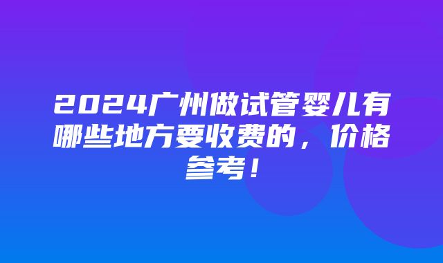 2024广州做试管婴儿有哪些地方要收费的，价格参考！