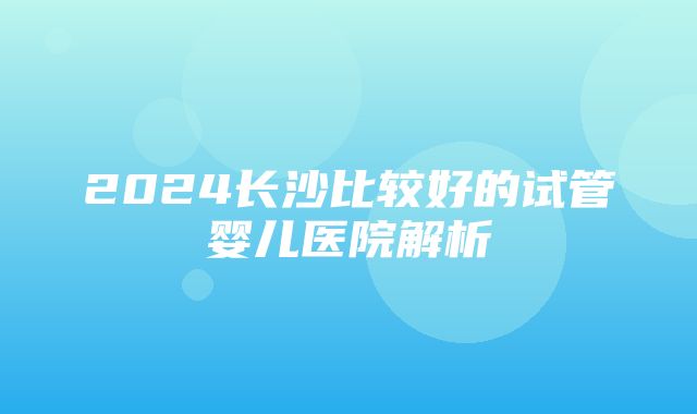 2024长沙比较好的试管婴儿医院解析