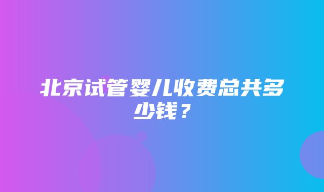 北京试管婴儿收费总共多少钱？