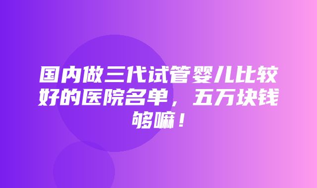 国内做三代试管婴儿比较好的医院名单，五万块钱够嘛！