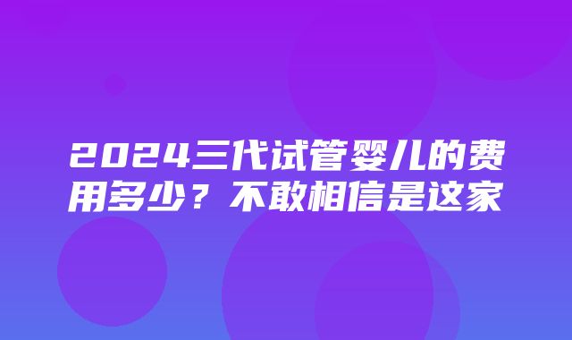 2024三代试管婴儿的费用多少？不敢相信是这家