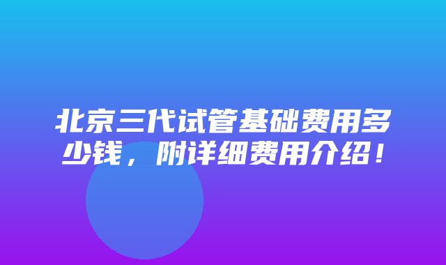 北京三代试管基础费用多少钱，附详细费用介绍！