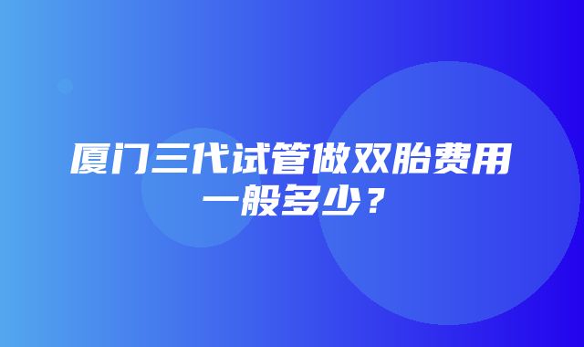 厦门三代试管做双胎费用一般多少？