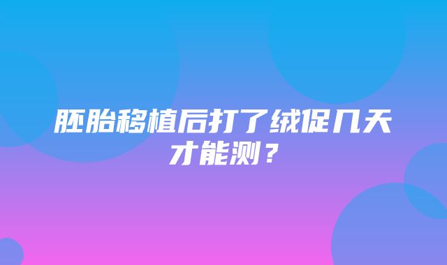 胚胎移植后打了绒促几天才能测？