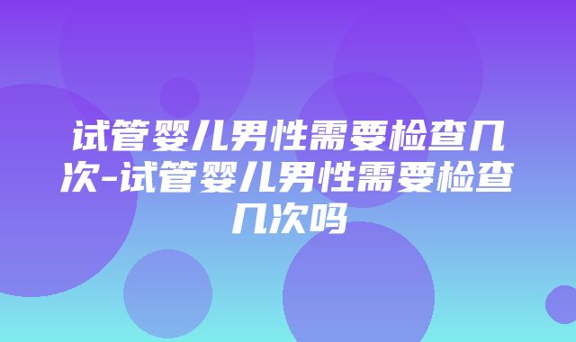 试管婴儿男性需要检查几次-试管婴儿男性需要检查几次吗