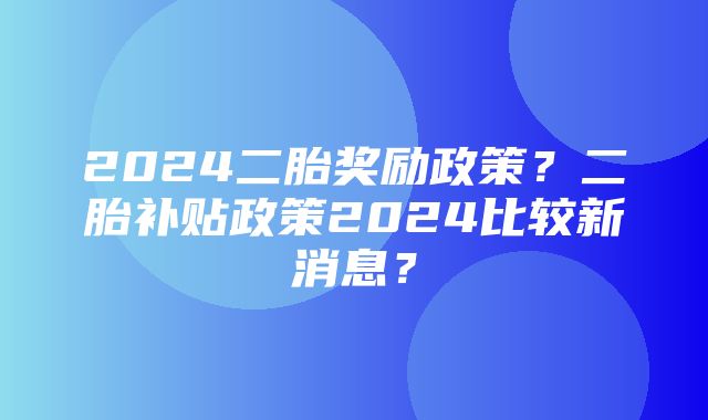 2024二胎奖励政策？二胎补贴政策2024比较新消息？